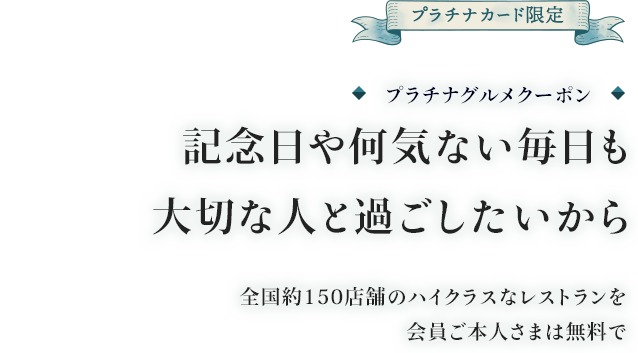 プラチナカード限定 プラチナグルメクーポン 記念日や何気ない毎日も大切な人と過ごしたいから 全国約100店舗のハイクラスなレストランを会員ご本人様は無料で