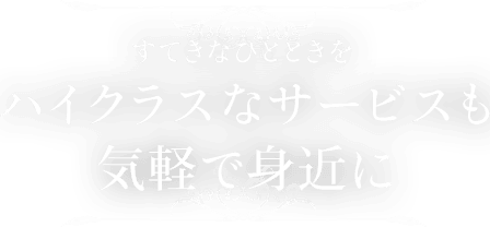 すてきなひとときを ハイクラスなサービスも気軽で身近に