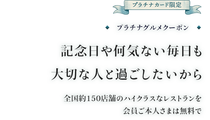 プラチナカード限定 プラチナグルメクーポン 記念日や何気ない毎日も大切な人と過ごしたいから 全国約100店舗のハイクラスなレストランを会員ご本人さまは無料で
