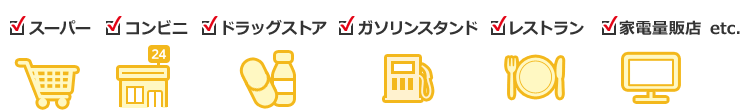 スーパー コンビニ ドラッグストア ガソリンスタンド レストラン 家電量販店 etc.