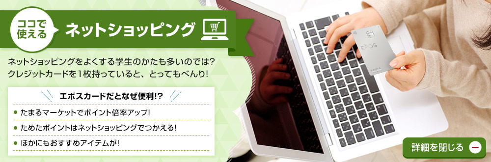 ココで使える ネットショッピング ネットショッピングをよくする学生のかたも多いのでは?クレジットカードを1枚持っていると、とってもべんり! エポスカードだとなぜ便利!? エポスポイントUPサイトでポイント倍率アップ!ためたポイントはネットショッピングでつかえる!ほかにもおすすめアイテムが! 詳細を閉じる