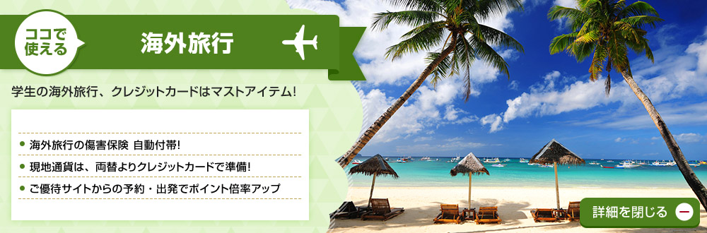 ココで使える 海外旅行 学生の海外旅行、クレジットカードはマストアイテム! 海外旅行の傷害保険 自動付帯!現地通貨は、両替よりクレジットカードで準備!ご優待サイトからの予約・出発でポイント倍率アップ 詳細を閉じる