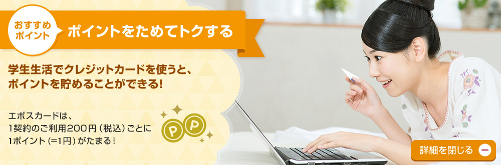 おすすめポイント ポイントをためてトクする 学生生活でクレジットカードを使うと、ポイントを貯めることができる!エポスカードは、1契約のご利用200円(税込)ごとに1ポイント(=1円)がたまる! 詳細を閉じる