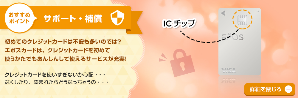 おすすめポイント サポート・補償 初めてのクレジットカードは不安も多いのでは?エポスカードは、クレジットカードを初めて使うかたでもあんしんして使えるサービスが充実! クレジットカードを使いすぎないか心配・・・なくしたり、盗まれたらどうなっちゃうの・・・ 詳細を閉じる