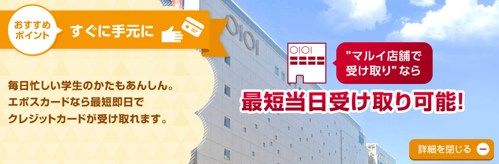 おすすめポイント すぐに手元に 毎日忙しい学生のかたもあんしん。エポスカードなら最短即日でクレジットカードが受け取れます。 詳細を閉じる